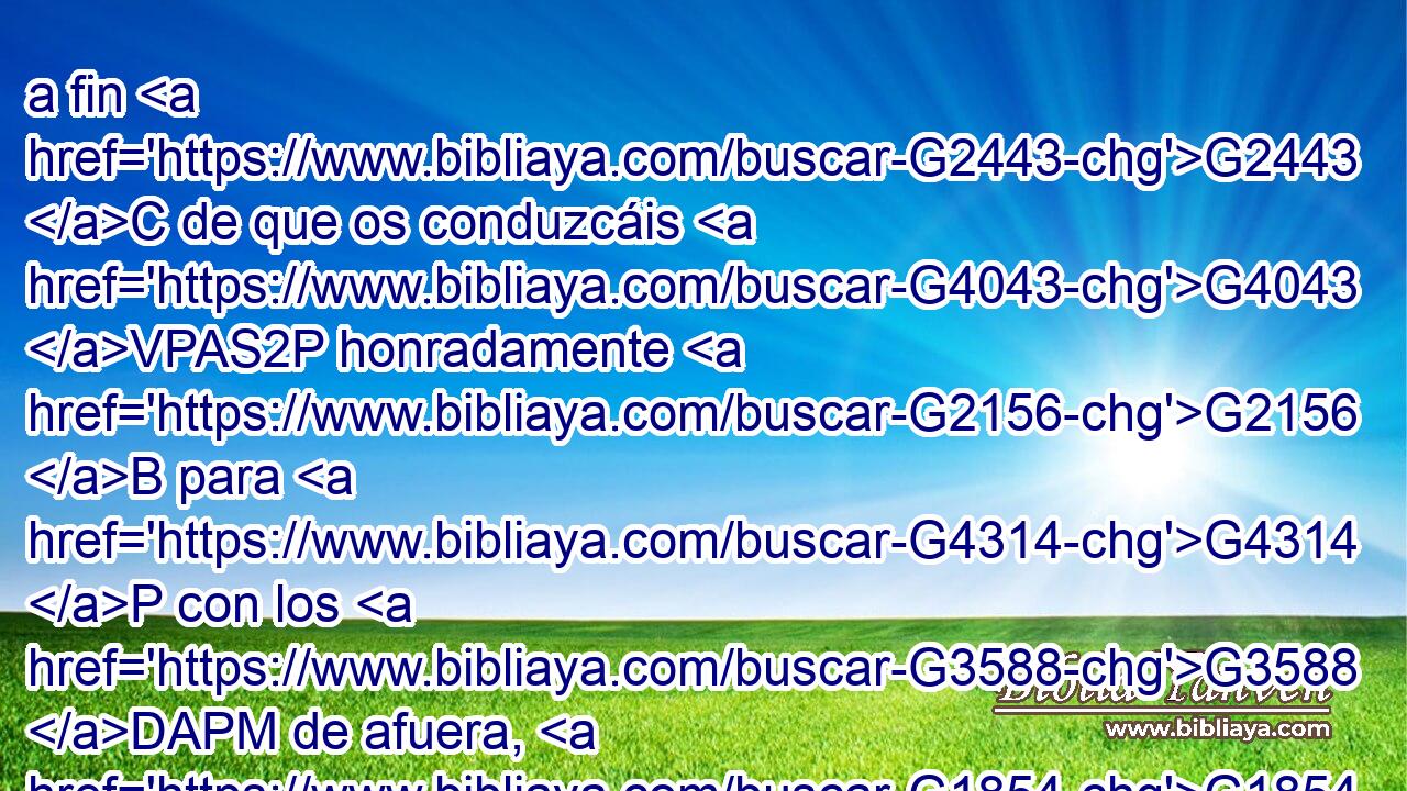 a fin G2443 C de que os conduzcáis G4043 VPAS2P honradamente G2156 B para G4314 P con los G3588 DAPM de afuera, G1854 B y G2532 C no tengáis G2192 VPAS2P necesidad G5532 NASF de nada. G3367 JGSN 
