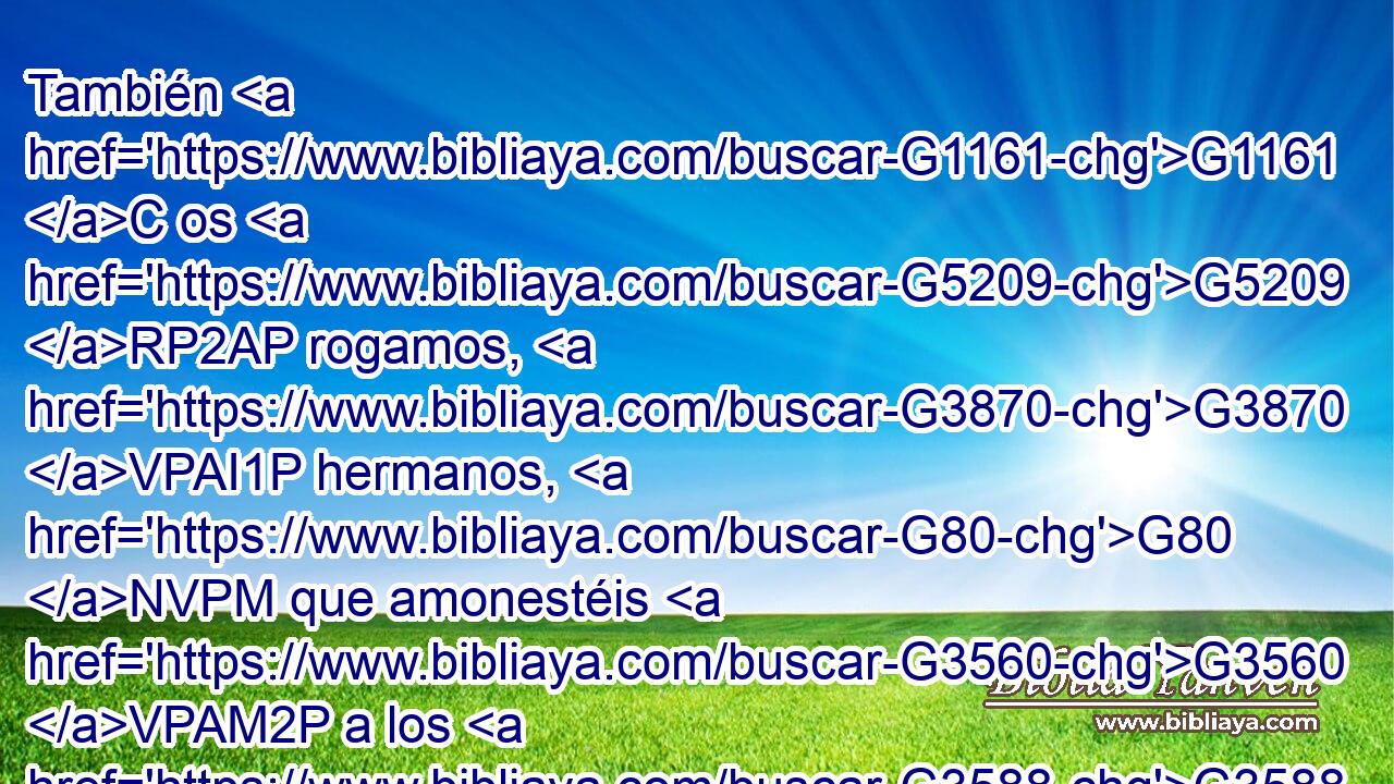 También G1161 C os G5209 RP2AP rogamos, G3870 VPAI1P hermanos, G80 NVPM que amonestéis G3560 VPAM2P a los G3588 DAPM ociosos, G813 JAPM que alentéis G3888 VPUM2P a los G3588 DAPM de poco ánimo, G3642 JAPM que sostengáis G472 VPUM2P a los G3588 DGPM débiles, G772 JGPM que seáis pacientes G3114 VPAM2P para G4314 P con todos. G3956 JAPM 