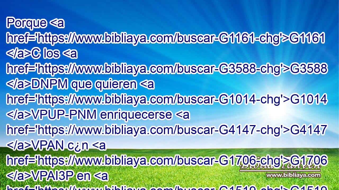 Porque G1161 C los G3588 DNPM que quieren G1014 VPUP-PNM enriquecerse G4147 VPAN c¿n G1706 VPAI3P en G1519 P tentación G3986 NASM y G2532 C lazo, G3803 NASF y G2532 C en muchas G4183 JAPF codicias G1939 NAPF necias G453 JAPF y G2532 C dañosas, G983 JAPF que G3748 RR-NPF hunden G1036 VPAI3P a G444 NAPM los G3588 DAPM hombres en G1519 P destrucción G3639 NASM y G2532 C perdición; G684 NASF 