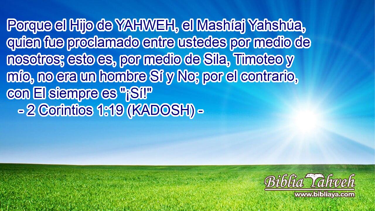  Porque el Hijo de YAHWEH, el Mashíaj Yahshúa, quien fue proclamado entre ustedes por medio de nosotros; esto es, por medio de Sila, Timoteo y mío, no era un hombre Sí y No; por el contrario, con El siempre es 