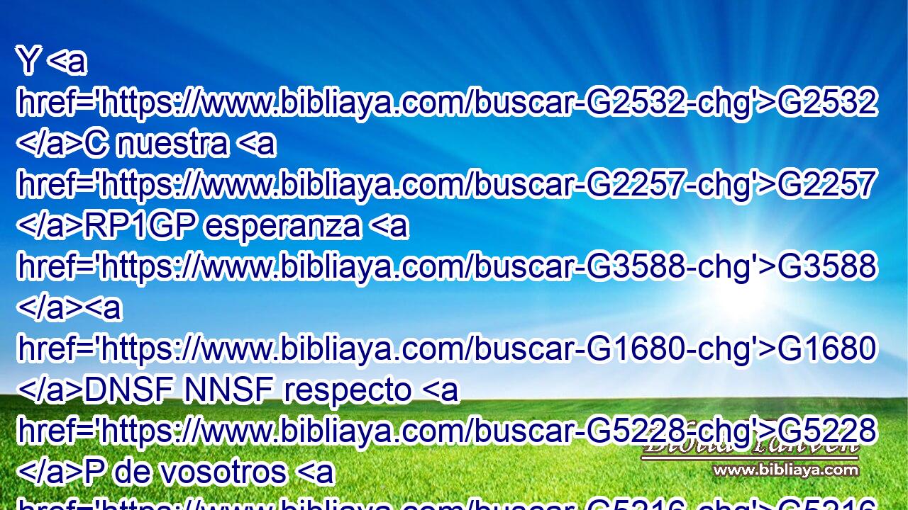 Y G2532 C nuestra G2257 RP1GP esperanza G3588 G1680 DNSF NNSF respecto G5228 P de vosotros G5216 RP2GP es firme, G949 JNSF pues G3754 C sabemos G1492 VRAP-PNM que así como G5618 B sois G2075 VP-I2P compañeros G2844 JNPM en las G3588 DGPN aflicciones, G3804 NGPN también G2532 C • G3779 B lo sois en la G3588 DGSF consolación. G3874 NGSF 