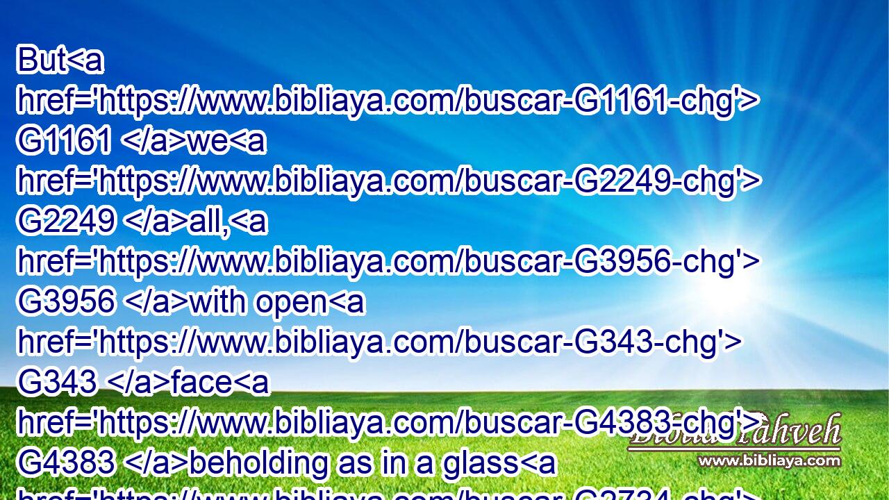 But G1161 we G2249 all, G3956 with open G343 face G4383 beholding as in a glass G2734 the G3588 glory G1391 of the Lord, G2962 are changed G3339 into the G3588 same G846 image G1504 from G575 glory G1391 to G1519 glory, G1391 even as G2509 by G575 the Spirit G4151 of the Lord.G2962