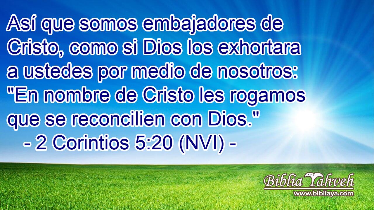  Así que somos embajadores de Cristo, como si Dios los exhortara a ustedes por medio de nosotros: 