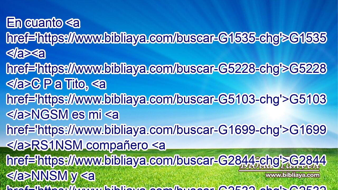 En cuanto G1535 G5228 C P a Tito, G5103 NGSM es mi G1699 RS1NSM compañero G2844 NNSM y G2532 C colaborador G4904 JNSM para G1519 P con vosotros; G5209 RP2AP y en cuanto G1535 C a nuestros G2257 RP1GP hermanos, G80 NNPM son mensajeros G652 NNPM de las iglesias, G1577 NGPF y gloria G1391 NNSF de Cristo. G5547 NGSM 