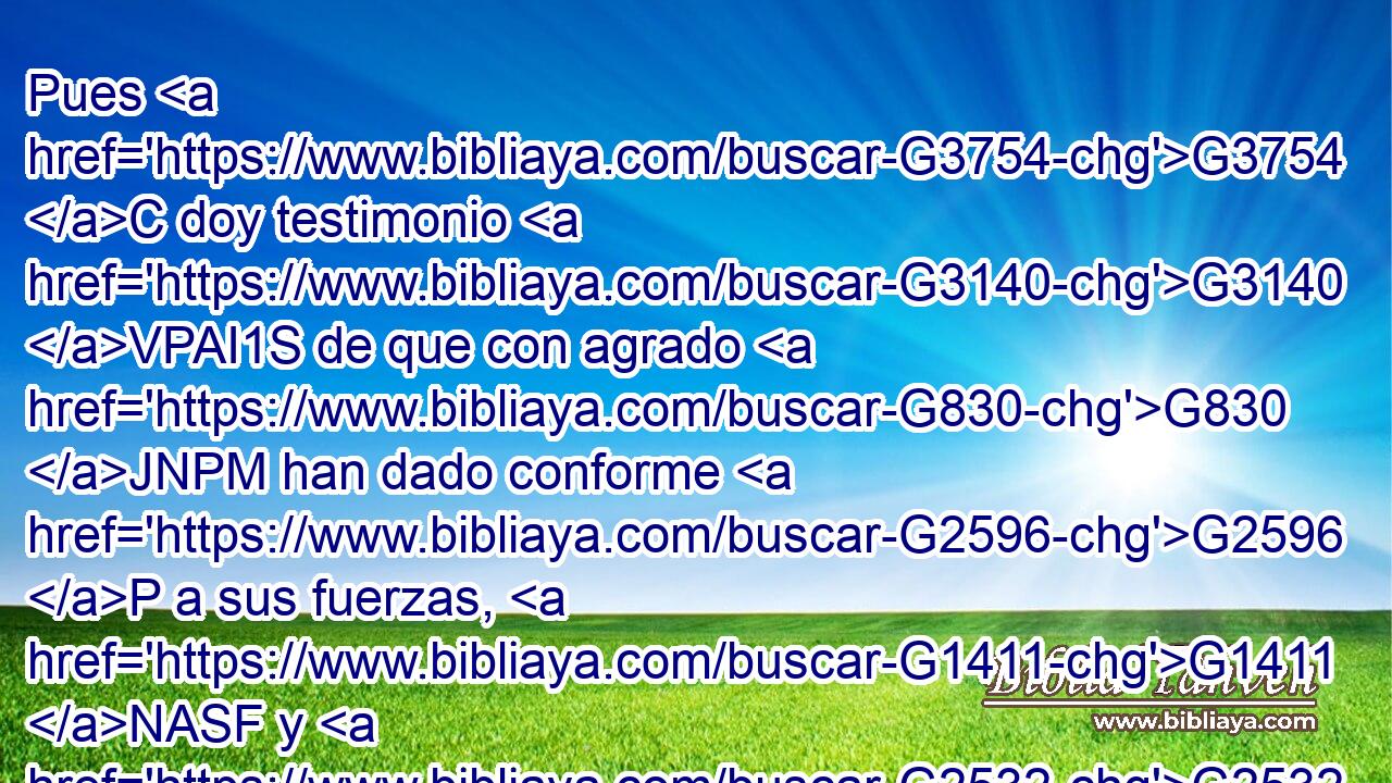 Pues G3754 C doy testimonio G3140 VPAI1S de que con agrado G830 JNPM han dado conforme G2596 P a sus fuerzas, G1411 NASF y G2532 C « aun G5228 P más allá» de sus fuerzas, G1411 NASF 