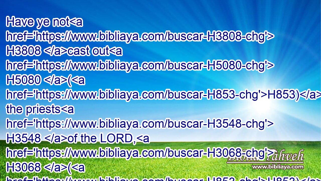 Have ye not H3808 cast out H5080 (H853) the priests H3548 of the LORD, H3068 (H853) the sons H1121 of Aaron, H175 and the Levites, H3881 and have made H6213 you priests H3548 after the manner of the nations H5971 of other lands? H776 so that whosoever H3605 cometh H935 to consecrate H4390  H3027 himself with a young H1121  H1241 bullock H6499 and seven H7651 rams, H352 the same may be H1961 a priest H3548 of them that are no H3808 gods.H430