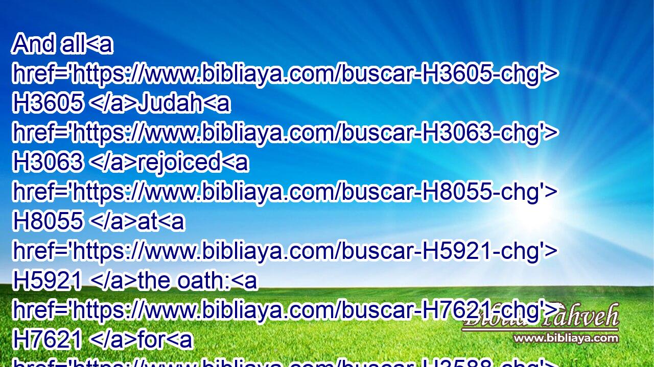 And all H3605 Judah H3063 rejoiced H8055 at H5921 the oath: H7621 for H3588 they had sworn H7650 with all H3605 their heart, H3824 and sought H1245 him with their whole H3605 desire; H7522 and he was found H4672 of them: and the LORD H3068 gave them rest H5117 round about. H4480 H5439