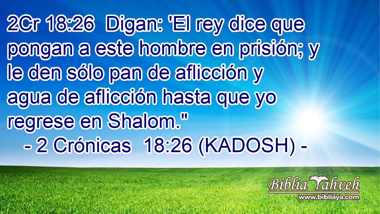  Digan: 'El rey dice que pongan a este hombre en prisión; y le den sólo pan de aflicción y agua de aflicción hasta que yo regrese en Shalom.