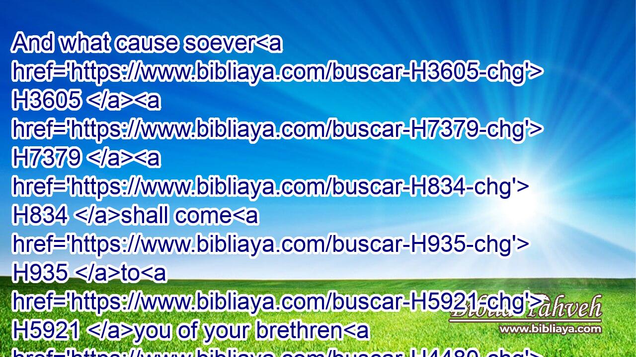 And what cause soever H3605  H7379  H834 shall come H935 to H5921 you of your brethren H4480  H251 that dwell H3427 in their cities, H5892 between H996 blood H1818 and blood, H1818 between H996 law H8451 and commandment, H4687 statutes H2706 and judgments, H4941 ye shall even warn H2094 them that they trespass H816 not H3808 against the LORD, H3068 and so wrath H7110 come H1961 upon H5921 you, and upon H5921 your brethren: H251 this H3541 do, H6213 and ye shall not H3808 trespass.H816