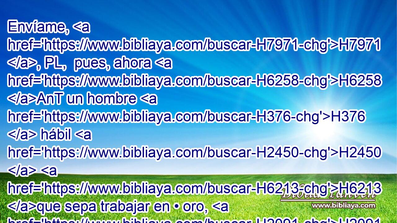 Envíame, H7971 , PL,  pues, ahora H6258 AnT un hombre H376  hábil H2450  H6213 que sepa trabajar en • oro, H2091 h • en • plata, H3701 h • en • bronce, H5178 h • en • hierro, H1270 h • en • púrpura, H710 h en grana H3758  y en azul, H8504  y que sepa H3045  H6605 esculpir • H6603  con H5973 Pw los maestros H2450 H que H834 XN H3559 están conmigo H5973 Pw,  en Judá H30