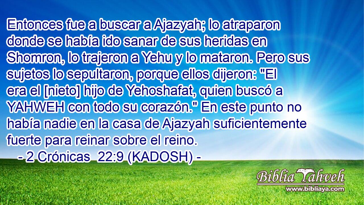  Entonces fue a buscar a Ajazyah; lo atraparon donde se había ido sanar de sus heridas en Shomron, lo trajeron a Yehu y lo mataron. Pero sus sujetos lo sepultaron, porque ellos dijeron: 