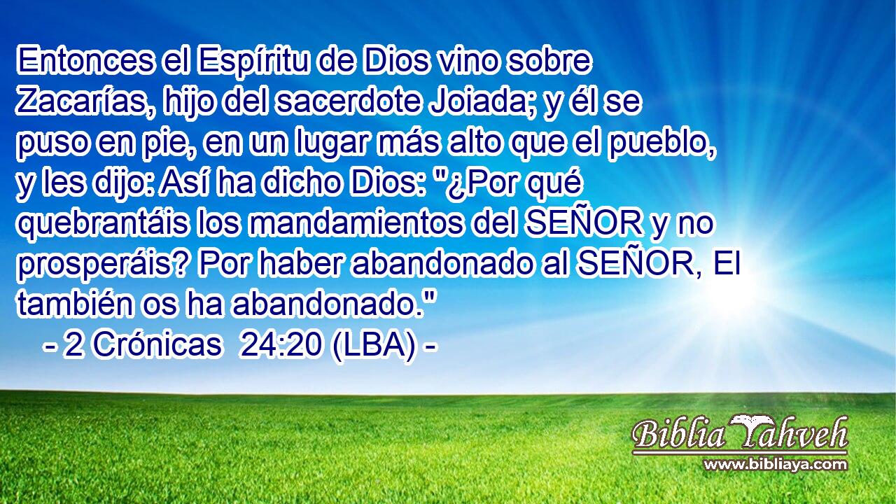 Entonces el Espíritu de Dios vino sobre Zacarías, hijo del sacerdote Joiada; y él se puso en pie, en un lugar más alto que el pueblo, y les dijo: Así ha dicho Dios: 