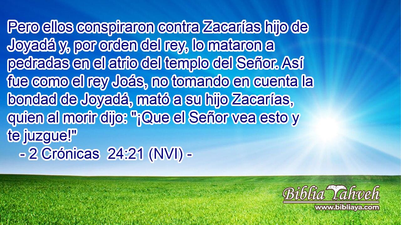  Pero ellos conspiraron contra Zacarías hijo de Joyadá y, por orden del rey, lo mataron a pedradas en el atrio del templo del Señor. Así fue como el rey Joás, no tomando en cuenta la bondad de Joyadá, mató a su hijo Zacarías, quien al morir dijo: 