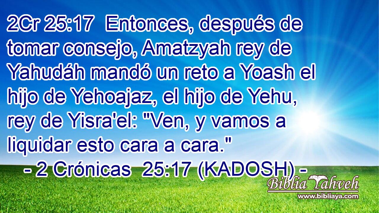  Entonces, después de tomar consejo, Amatzyah rey de Yahudáh mandó un reto a Yoash el hijo de Yehoajaz, el hijo de Yehu, rey de Yisra'el: 