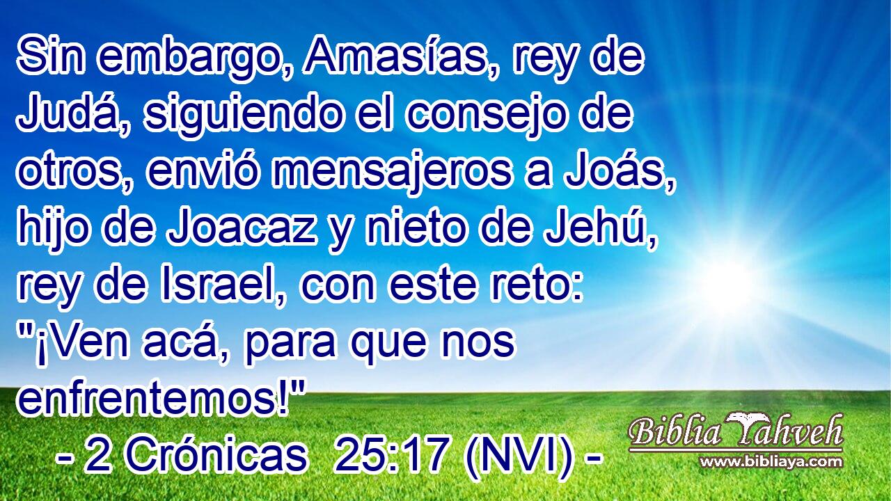  Sin embargo, Amasías, rey de Judá, siguiendo el consejo de otros, envió mensajeros a Joás, hijo de Joacaz y nieto de Jehú, rey de Israel, con este reto: 