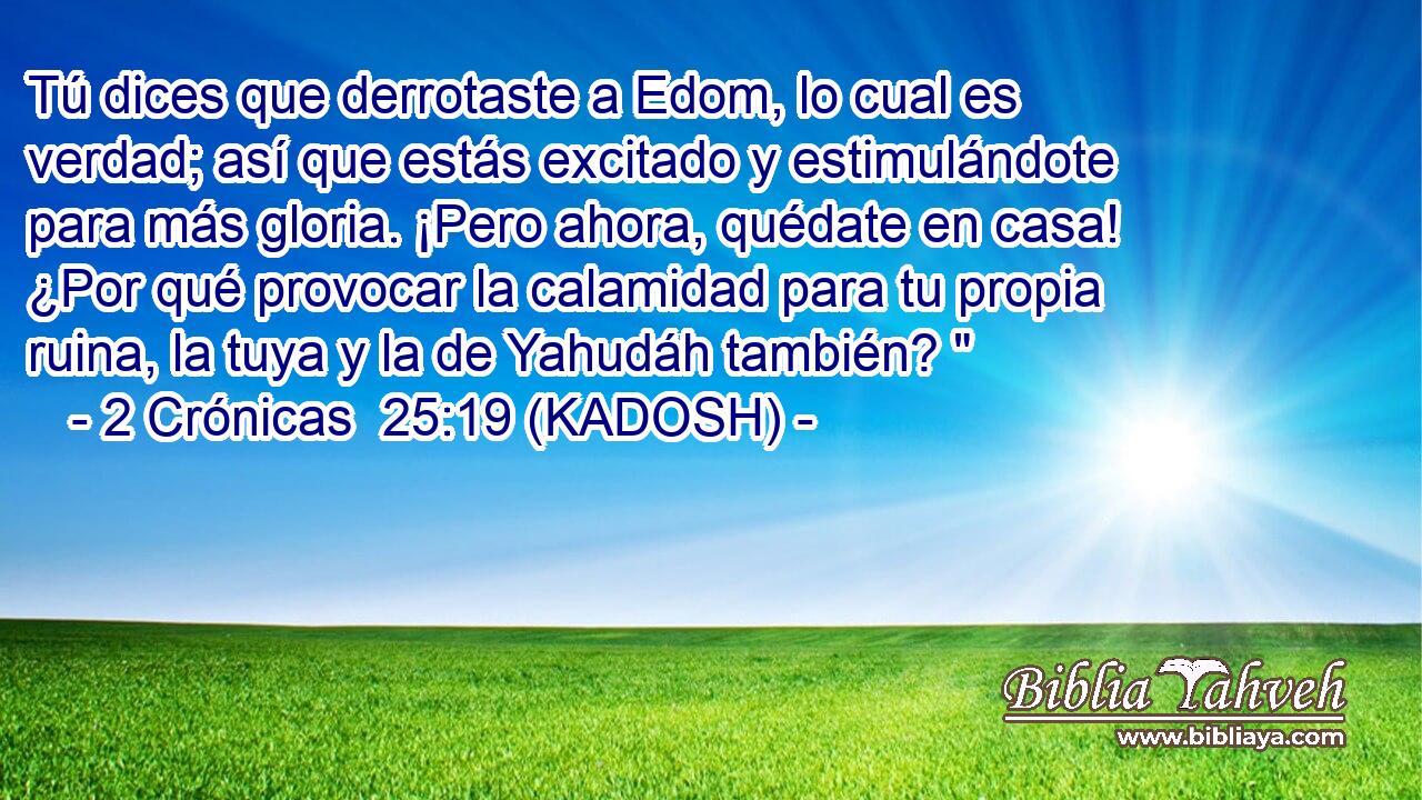  Tú dices que derrotaste a Edom, lo cual es verdad; así que estás excitado y estimulándote para más gloria. ¡Pero ahora, quédate en casa! ¿Por qué provocar la calamidad para tu propia ruina, la tuya y la de Yahudáh también? 