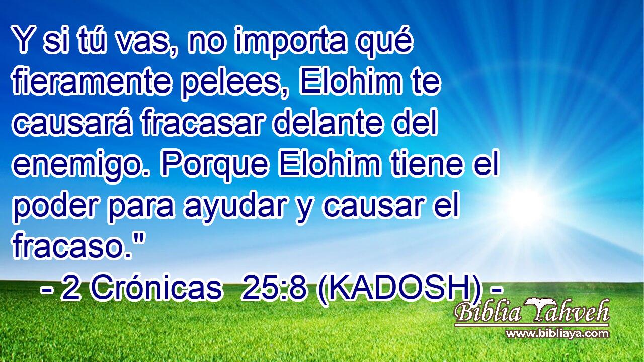  Y si tú vas, no importa qué fieramente pelees, Elohim te causará fracasar delante del enemigo. Porque Elohim tiene el poder para ayudar y causar el fracaso.