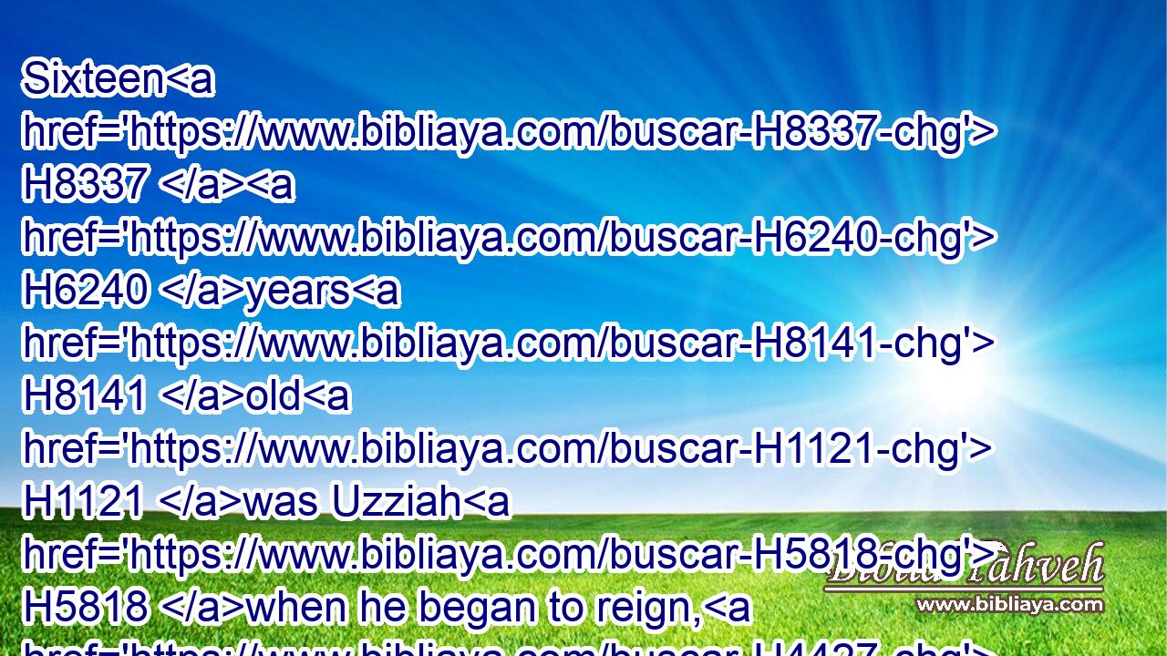 Sixteen H8337  H6240 years H8141 old H1121 was Uzziah H5818 when he began to reign, H4427 and he reigned H4427 fifty H2572 and two H8147 years H8141 in Jerusalem. H3389 His mother's H517 name H8034 also was Jecoliah H3203 of H4480 Jerusalem.H3389