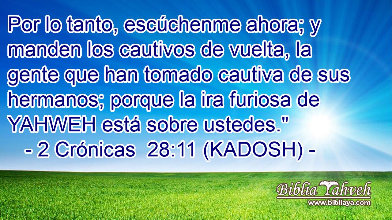  Por lo tanto, escúchenme ahora; y manden los cautivos de vuelta, la gente que han tomado cautiva de sus hermanos; porque la ira furiosa de YAHWEH está sobre ustedes.
