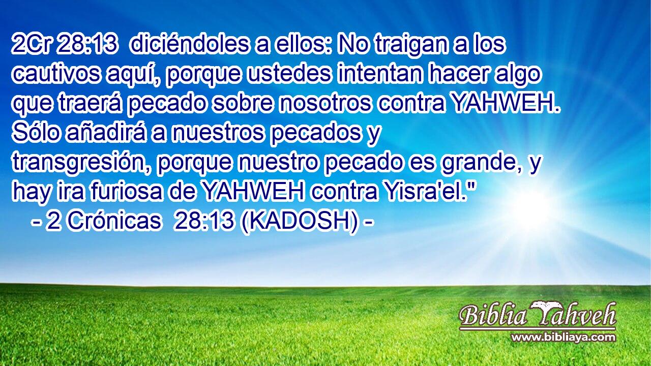  diciéndoles a ellos: No traigan a los cautivos aquí, porque ustedes intentan hacer algo que traerá pecado sobre nosotros contra YAHWEH. Sólo añadirá a nuestros pecados y transgresión, porque nuestro pecado es grande, y hay ira furiosa de YAHWEH contra Yisra'el.