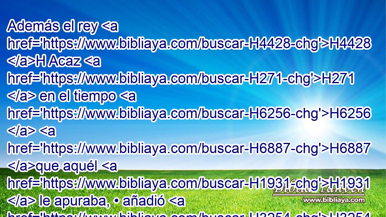 Además el rey H4428 H Acaz H271  en el tiempo H6256  H6887 que aquél H1931  le apuraba, • añadió H3254  mayor • pecado H4603  contra Jehová; H3068  