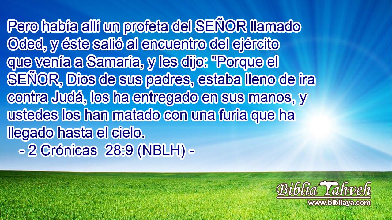  Pero había allí un profeta del SEÑOR llamado Oded, y éste salió al encuentro del ejército que venía a Samaria, y les dijo: 