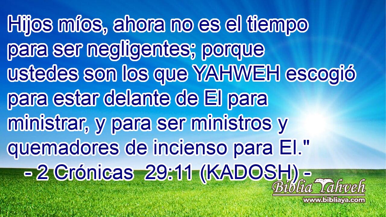  Hijos míos, ahora no es el tiempo para ser negligentes; porque ustedes son los que YAHWEH escogió para estar delante de El para ministrar, y para ser ministros y quemadores de incienso para El.