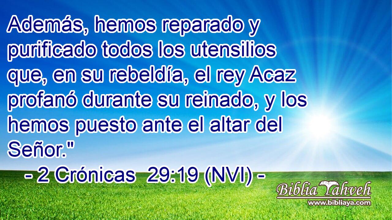  Además, hemos reparado y purificado todos los utensilios que, en su rebeldía, el rey Acaz profanó durante su reinado, y los hemos puesto ante el altar del Señor.
