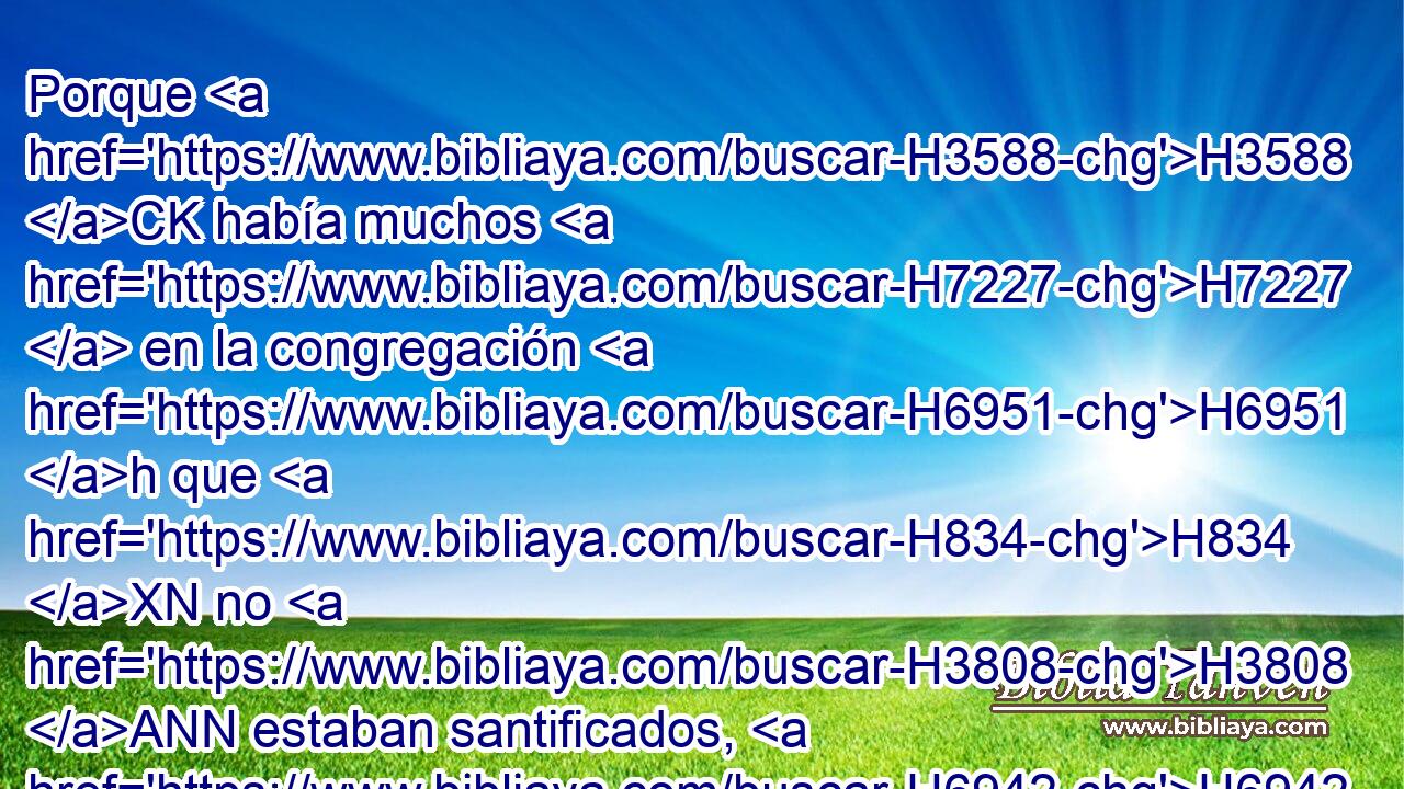 Porque H3588 CK había muchos H7227  en la congregación H6951 h que H834 XN no H3808 ANN estaban santificados, H6942 VtMsPM3 y por eso los levitas H3881 H sacrificaban H5921 Pu,  H7821 la pascua H6453 H por todos H3605 NCACCN los que no H3808 ANN se habían purificado, H2889  para santificarlos H6942  a Jehová. H3068  