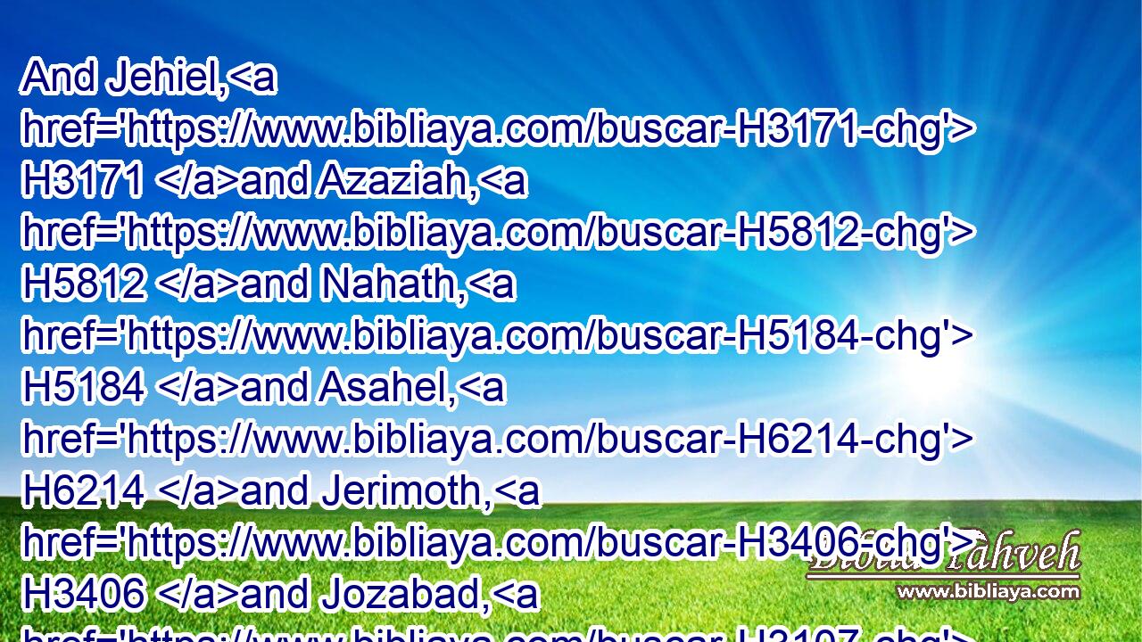 And Jehiel, H3171 and Azaziah, H5812 and Nahath, H5184 and Asahel, H6214 and Jerimoth, H3406 and Jozabad, H3107 and Eliel, H447 and Ismachiah, H3253 and Mahath, H4287 and Benaiah, H1141 were overseers H6496 under the hand H4480  H3027 of Cononiah H3562 and Shimei H8096 his brother, H251 at the commandment H4662 of Hezekiah H3169 the king, H4428 and Azariah H5838 the ruler H5057 of the house H1004 of God.H430