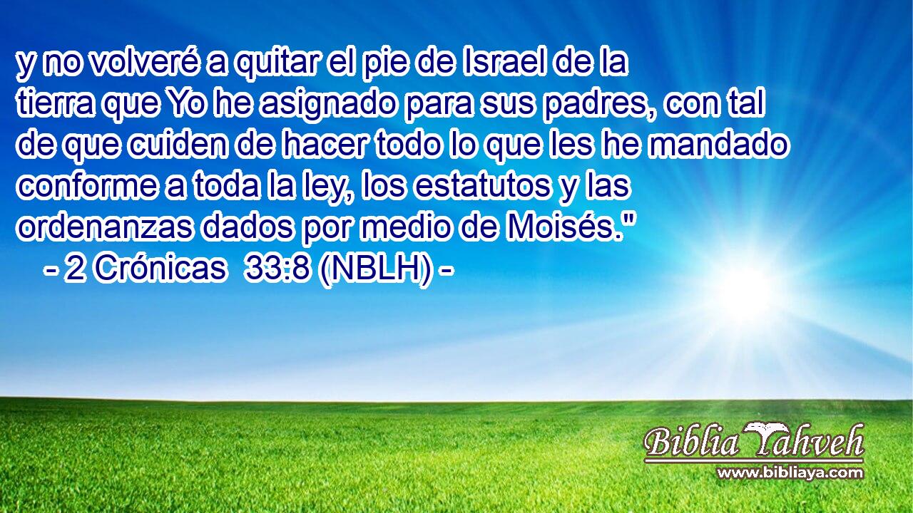  y no volveré a quitar el pie de Israel de la tierra que Yo he asignado para sus padres, con tal de que cuiden de hacer todo lo que les he mandado conforme a toda la ley, los estatutos y las ordenanzas dados por medio de Moisés.