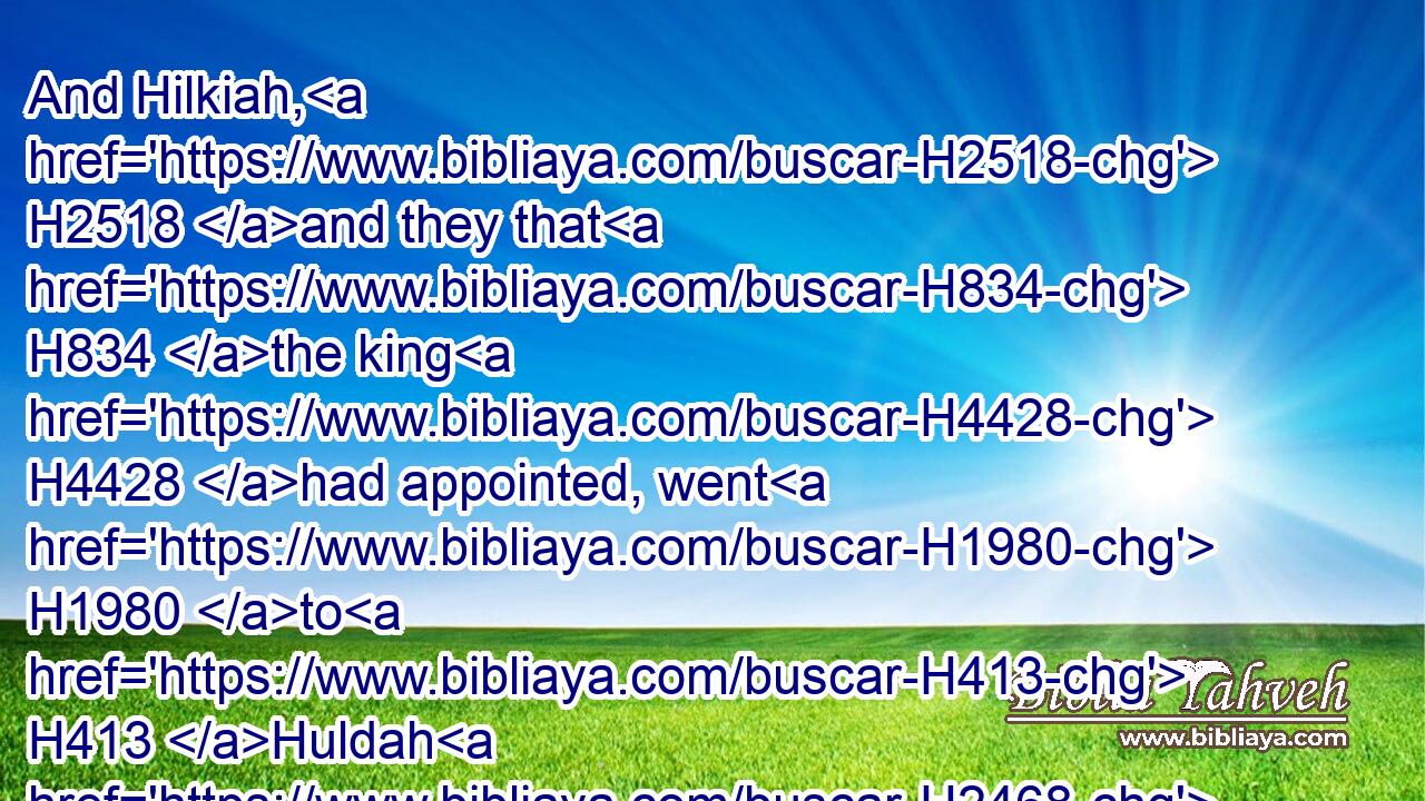And Hilkiah, H2518 and they that H834 the king H4428 had appointed, went H1980 to H413 Huldah H2468 the prophetess, H5031 the wife H802 of Shallum H7967 the son H1121 of Tikvath, H8616 the son H1121 of Hasrah, H2641 keeper H8104 of the wardrobe; H899 (now she H1931 dwelt H3427 in Jerusalem H3389 in the college:) H4932 and they spake H1696 to H413 her to that H2063 effect.