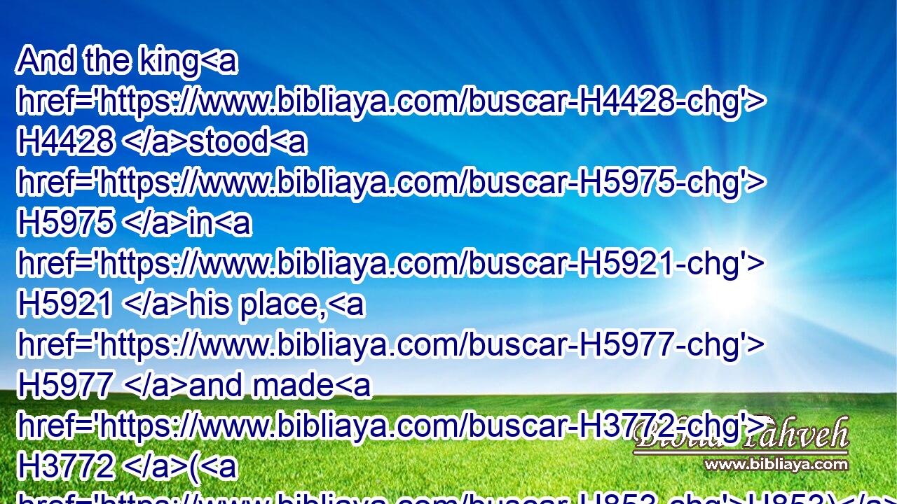 And the king H4428 stood H5975 in H5921 his place, H5977 and made H3772 (H853) a covenant H1285 before H6440 the LORD, H3068 to walk H1980 after H310 the LORD, H3068 and to keep H8104 (H853) his commandments, H4687 and his testimonies, H5715 and his statutes, H2706 with all H3605 his heart, H3824 and with all H3605 his soul, H5315 to perform H6213 (H853) the words H1697 of the covenant H1285 which are written H3789 in H5921 this H2088 book.H5612