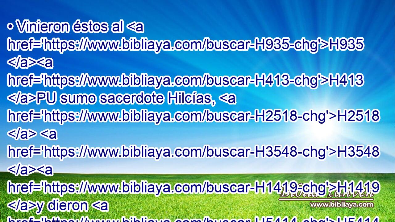 • Vinieron éstos al H935 H413 PU sumo sacerdote Hilcías, H2518  H3548 H1419 y dieron H5414  • el dinero H3701 H H935 que había sido traído a la casa H1004  de Jehová, H430  que H834 XN los levitas H3881 H H8104 que guardaban la puerta H5592 H habían recogido H622  de mano H3027  de Manasés H4519  y de Efraín H669  y de todo H3605  el remanente H7611  de Israel, H3478  • de todo 