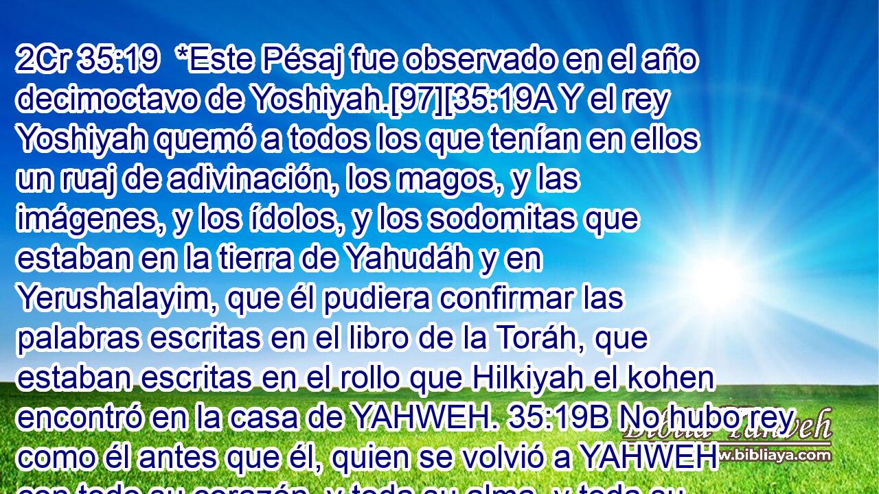  *Este Pésaj fue observado en el año decimoctavo de Yoshiyah.[97][35:19A Y el rey Yoshiyah quemó a todos los que tenían en ellos un ruaj de adivinación, los magos, y las imágenes, y los ídolos, y los sodomitas que estaban en la tierra de Yahudáh y en Yerushalayim, que él pudiera confirmar las palabras escritas en el libro de la Toráh, que estaban escritas en el rollo que Hilkiyah el kohen encontró en la casa de YAHWEH. 35:19B No hubo rey como él antes que él, quien se volvió a YAHWEH con todo su corazón, y toda su alma, y toda su fuerza, de acuerdo a toda la Toráh de Moshe, y después de él, uno que se levantara como él. Sin embargo, YAHWEH no se volvió del furor de Su ira furiosa, YAHWEH estaba grandemente enfurecido contra Yahudáh por todas las provocaciones con las cuales Menasheh lo provocó; 35:19C y YAHWEH dijo: 