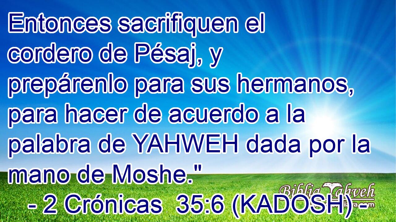  Entonces sacrifiquen el cordero de Pésaj, y prepárenlo para sus hermanos, para hacer de acuerdo a la palabra de YAHWEH dada por la mano de Moshe.