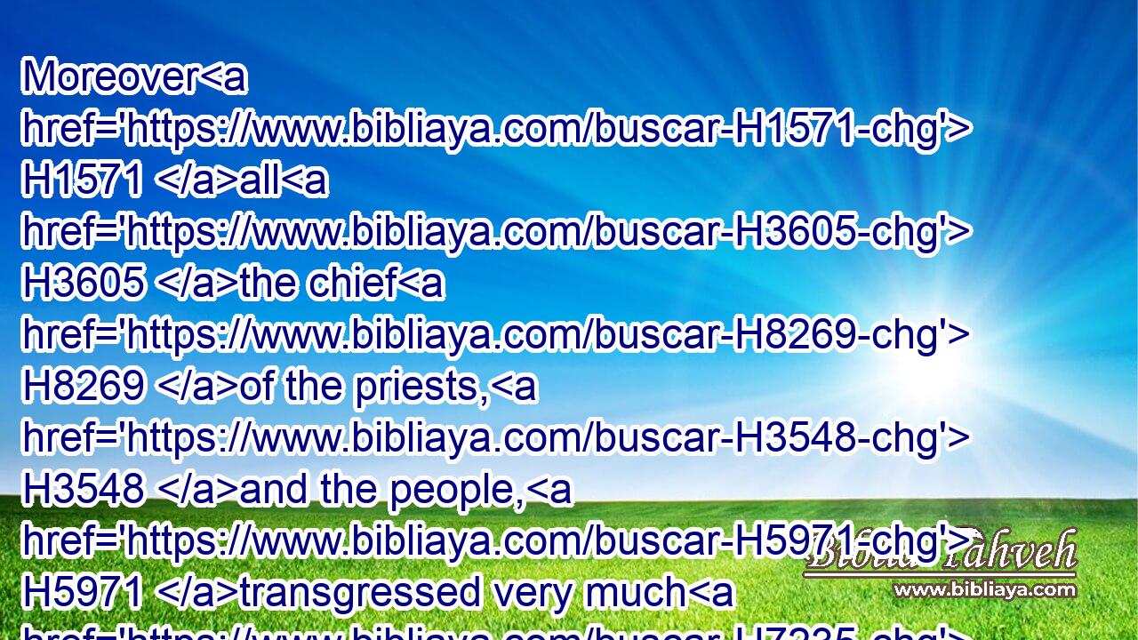 Moreover H1571 all H3605 the chief H8269 of the priests, H3548 and the people, H5971 transgressed very much H7235  H4603  H4604 after all H3605 the abominations H8441 of the heathen; H1471 and polluted H2930 (H853) the house H1004 of the LORD H3068 which H834 he had hallowed H6942 in Jerusalem.H3389