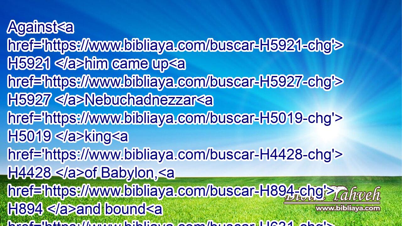 Against H5921 him came up H5927 Nebuchadnezzar H5019 king H4428 of Babylon, H894 and bound H631 him in fetters, H5178 to carry H1980 him to Babylon.H894