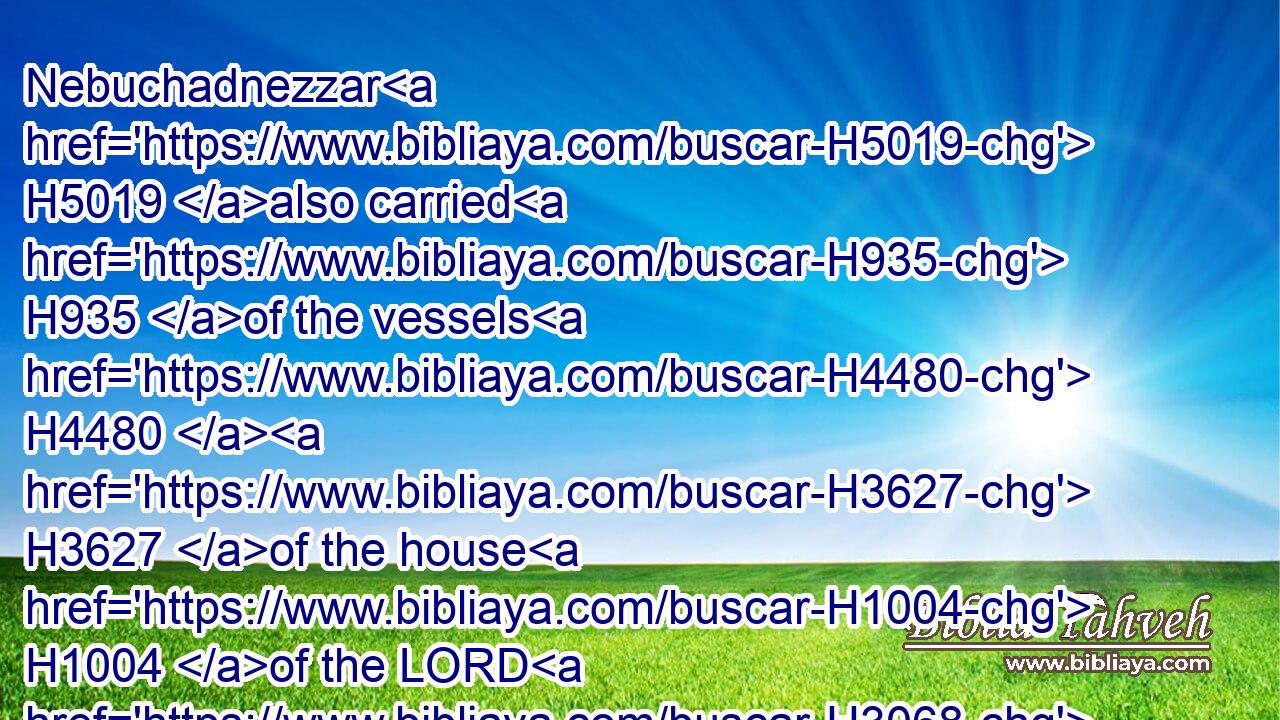 Nebuchadnezzar H5019 also carried H935 of the vessels H4480  H3627 of the house H1004 of the LORD H3068 to Babylon, H894 and put H5414 them in his temple H1964 at Babylon.H894