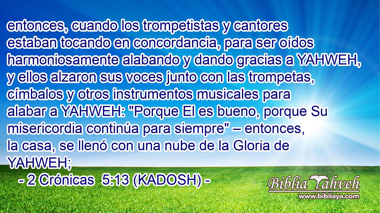  entonces, cuando los trompetistas y cantores estaban tocando en concordancia, para ser oídos harmoniosamente alabando y dando gracias a YAHWEH, y ellos alzaron sus voces junto con las trompetas, címbalos y otros instrumentos musicales para alabar a YAHWEH: 