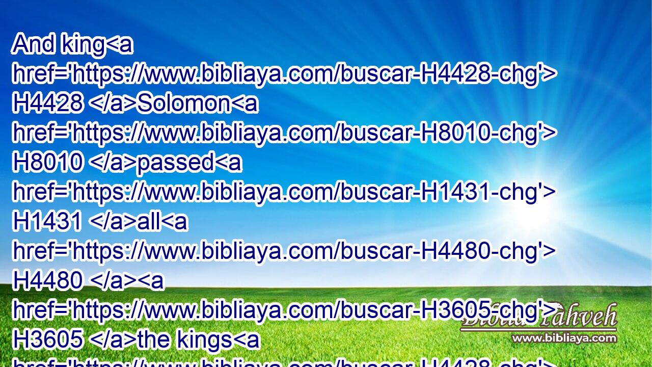 And king H4428 Solomon H8010 passed H1431 all H4480  H3605 the kings H4428 of the earth H776 in riches H6239 and wisdom.H2451