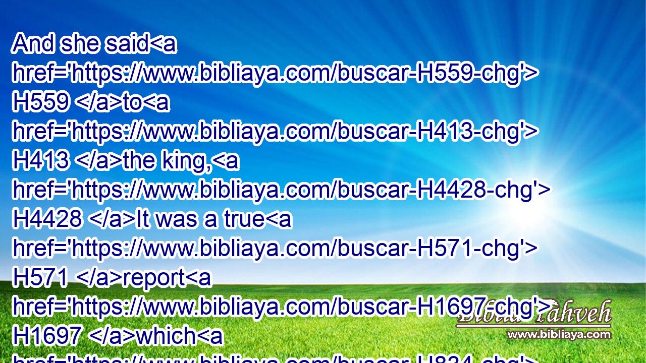 And she said H559 to H413 the king, H4428 It was a true H571 report H1697 which H834 I heard H8085 in mine own land H776 of H5921 thine acts, H1697 and of H5921 thy wisdom:H2451