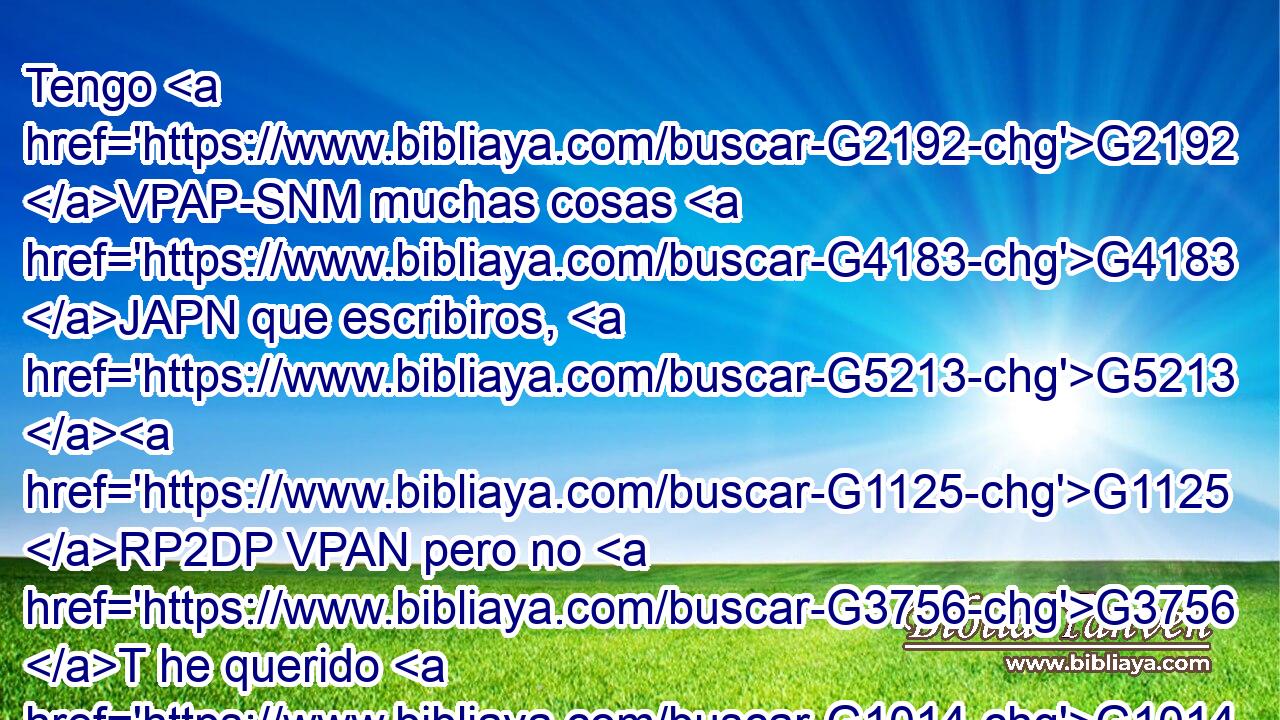 Tengo G2192 VPAP-SNM muchas cosas G4183 JAPN que escribiros, G5213 G1125 RP2DP VPAN pero no G3756 T he querido G1014 VAPI1S hacerlo por medio G1223 P de papel G5489 NGSM y G2532 C tinta, G3188 JGSN pues G235 C espero G1679 VPAI1S ir G2064 VAAN a G4314 P vosotros G5209 RP2AP y G2532 C hablar G2980 VAAN cara G4750 NASN a G4314 P cara, G4750 NASN para G2443 C que nuestro G2257 RP1GP gozo G3588 G5479 DNSF NNSF sea G5600 VP-S3S cumplido. G4137 VRPP-SNF 