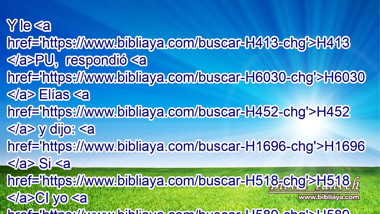 Y le H413 PU,  respondió H6030  Elías H452  y dijo: H1696  Si H518 CI yo H589  soy varón H376  de Dios, descienda H3381  fuego H784  del H4480 PM, XD cielo, H8064 H y consúmate H398 , PA,  • con tus cincuenta. H2572 NCNPMS Y descendió H3381  fuego H784  • H430  del H4480 PM, XD cielo, H8064 H y lo consumió H398  a él y a sus cincuenta. H2572 NCNPMS 