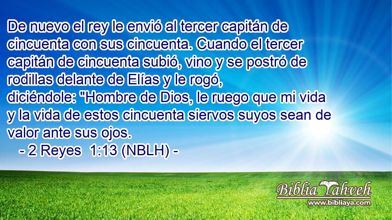  De nuevo el rey le envió al tercer capitán de cincuenta con sus cincuenta. Cuando el tercer capitán de cincuenta subió, vino y se postró de rodillas delante de Elías y le rogó, diciéndole: 