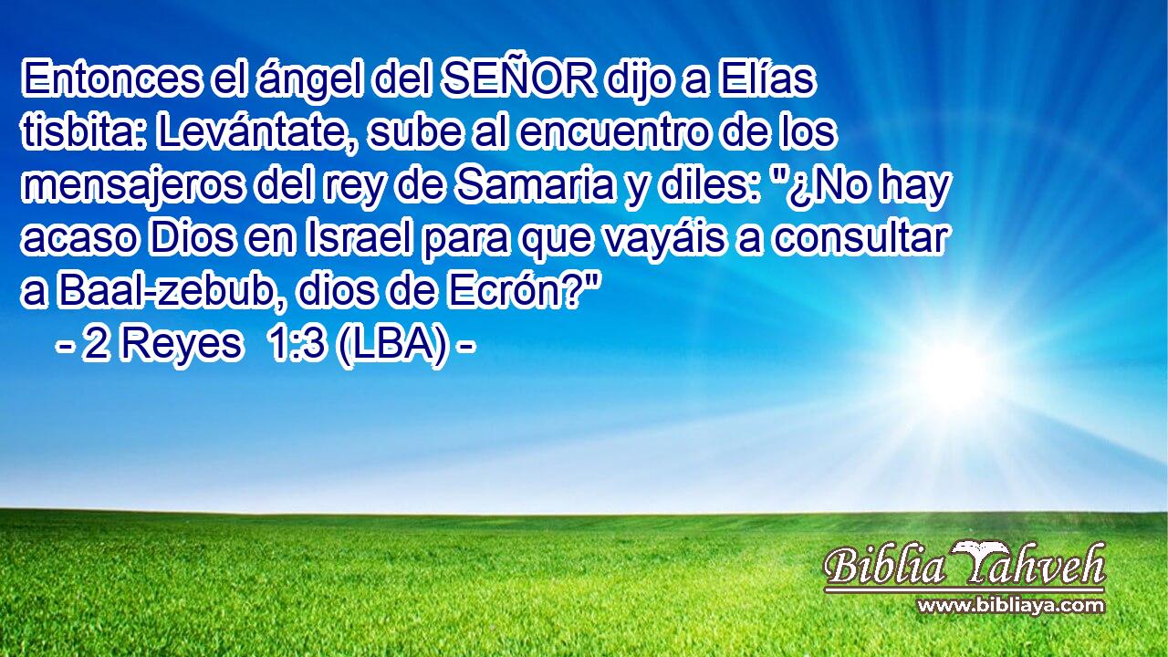 Entonces el ángel del SEÑOR dijo a Elías tisbita: Levántate, sube al encuentro de los mensajeros del rey de Samaria y diles: 