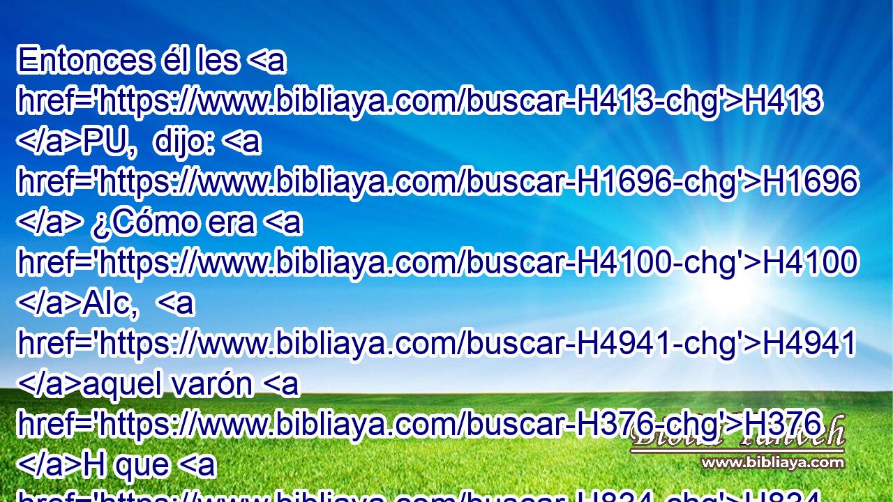 Entonces él les H413 PU,  dijo: H1696  ¿Cómo era H4100 AIc,  H4941 aquel varón H376 H que H834 XN • H5927  H7125 encontrasteis, y os H413 PU,  dijo H1696  • tales palabras? 