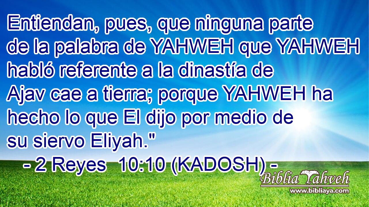  Entiendan, pues, que ninguna parte de la palabra de YAHWEH que YAHWEH habló referente a la dinastía de Ajav cae a tierra; porque YAHWEH ha hecho lo que El dijo por medio de su siervo Eliyah.