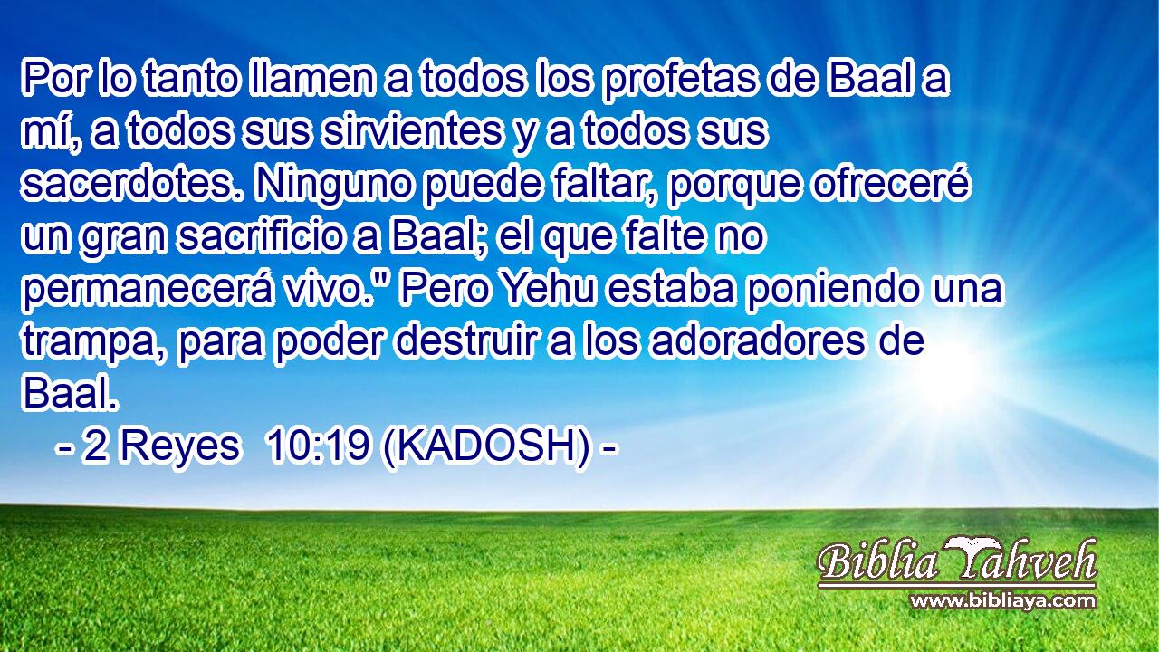  Por lo tanto llamen a todos los profetas de Baal a mí, a todos sus sirvientes y a todos sus sacerdotes. Ninguno puede faltar, porque ofreceré un gran sacrificio a Baal; el que falte no permanecerá vivo.