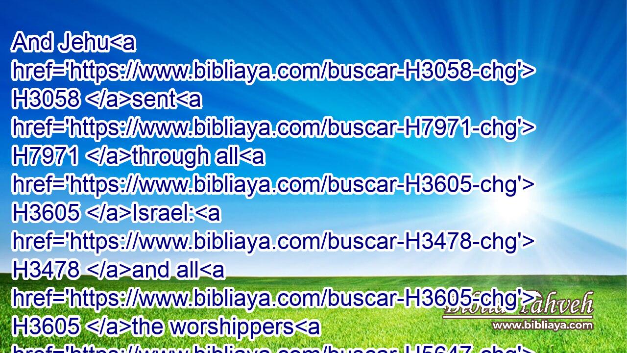 And Jehu H3058 sent H7971 through all H3605 Israel: H3478 and all H3605 the worshippers H5647 of Baal H1168 came, H935 so that there was not H3808 a man H376 left H7604 that H834 came H935 not. H3808 And they came H935 into the house H1004 of Baal; H1168 and the house H1004 of Baal H1168 was full H4390 from one end H6310 to another.H6310
